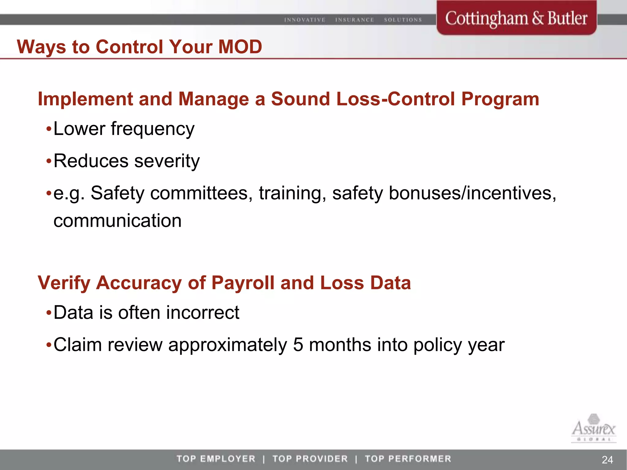 Ways to Control Your MOD

  Implement and Manage a Sound Loss-Control Program
  •Lower frequency
  •Reduces severity
  •e.g. Safety committees, training, safety bonuses/incentives,
   communication


  Verify Accuracy of Payroll and Loss Data
  •Data is often incorrect
  •Claim review approximately 5 months into policy year




                                                                  24
 