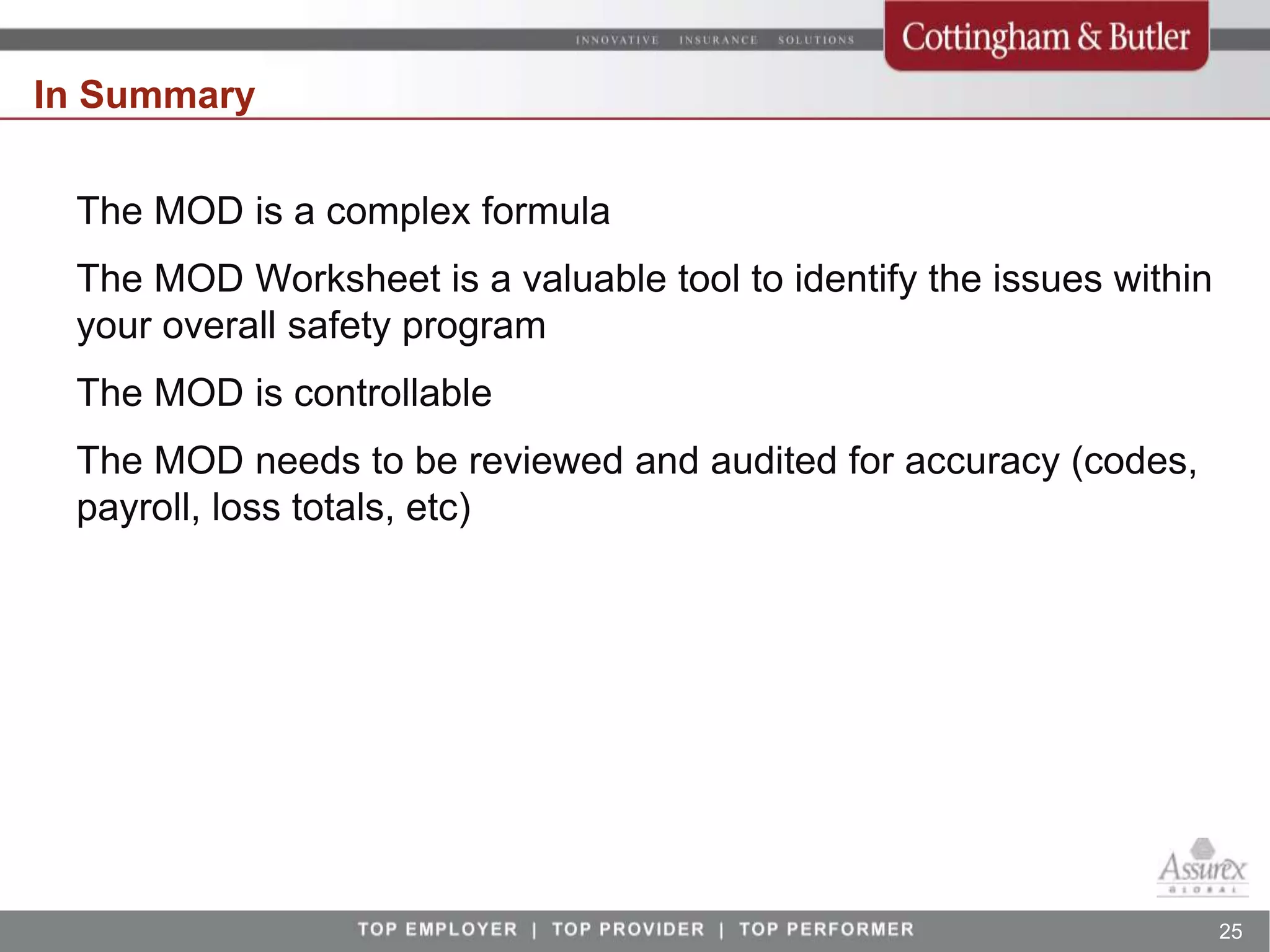 In Summary

 The MOD is a complex formula
 The MOD Worksheet is a valuable tool to identify the issues within
 your overall safety program
 The MOD is controllable
 The MOD needs to be reviewed and audited for accuracy (codes,
 payroll, loss totals, etc)




                                                                      25
 