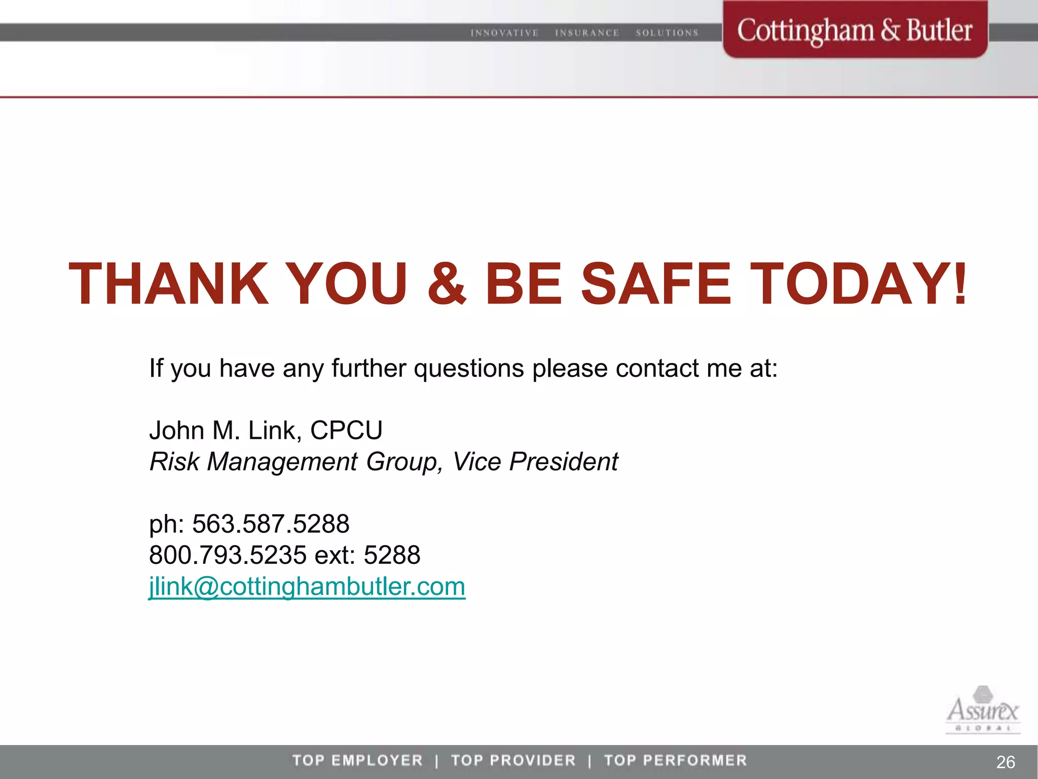 THANK YOU & BE SAFE TODAY!
  If you have any further questions please contact me at:

  John M. Link, CPCU
  Risk Management Group, Vice President

  ph: 563.587.5288
  800.793.5235 ext: 5288
  jlink@cottinghambutler.com




                                                            26
 