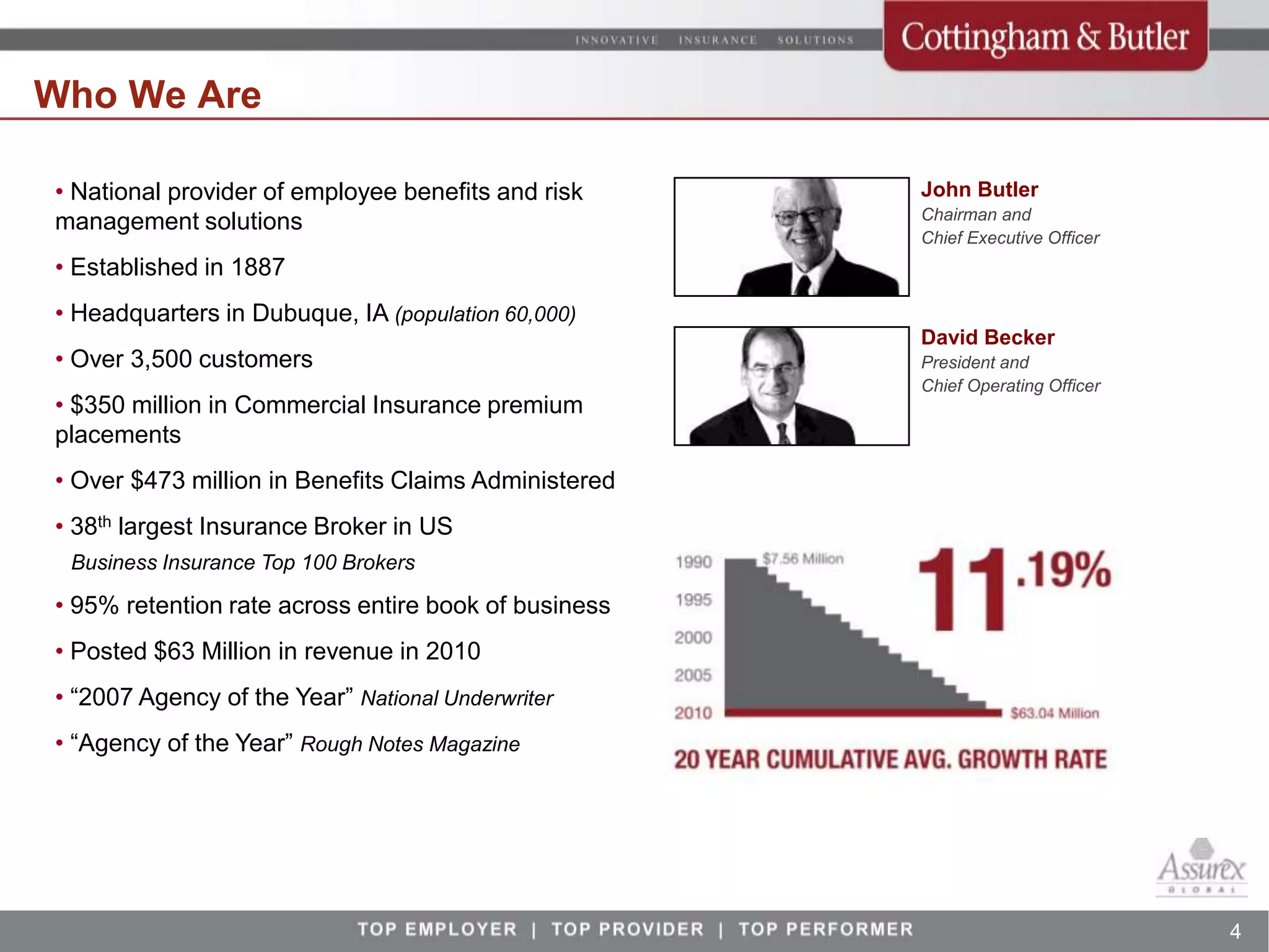 Who We Are

• National provider of employee benefits and risk     John Butler
                                                      Chairman and
management solutions
                                                      Chief Executive Officer
• Established in 1887
• Headquarters in Dubuque, IA (population 60,000)
                                                      David Becker
• Over 3,500 customers                                President and
                                                      Chief Operating Officer
• $350 million in Commercial Insurance premium
placements
• Over $473 million in Benefits Claims Administered
• 38th largest Insurance Broker in US
 Business Insurance Top 100 Brokers

• 95% retention rate across entire book of business
• Posted $63 Million in revenue in 2010
• “2007 Agency of the Year” National Underwriter
• “Agency of the Year” Rough Notes Magazine




                                                                                4
 