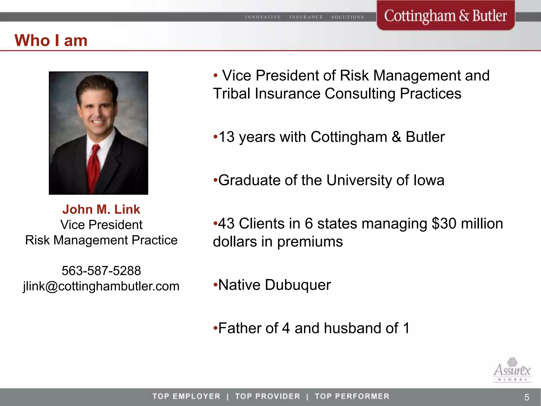 Who I am

                             • Vice President of Risk Management and
                             Tribal Insurance Consulting Practices

                             •13 years with Cottingham & Butler

                             •Graduate of the University of Iowa
       John M. Link
       Vice President        •43 Clients in 6 states managing $30 million
 Risk Management Practice    dollars in premiums
       563-587-5288
jlink@cottinghambutler.com   •Native Dubuquer

                             •Father of 4 and husband of 1



                                                                            5
 
