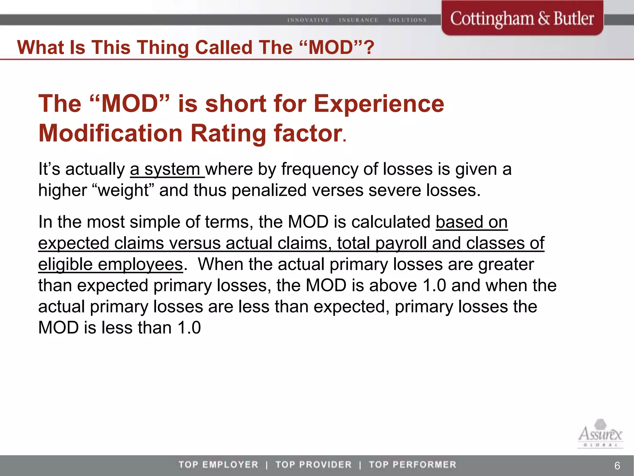 What Is This Thing Called The “MOD”?

  The “MOD” is short for Experience
  Modification Rating factor.
  It’s actually a system where by frequency of losses is given a
  higher “weight” and thus penalized verses severe losses.
  In the most simple of terms, the MOD is calculated based on
  expected claims versus actual claims, total payroll and classes of
  eligible employees. When the actual primary losses are greater
  than expected primary losses, the MOD is above 1.0 and when the
  actual primary losses are less than expected, primary losses the
  MOD is less than 1.0




                                                                       6
 