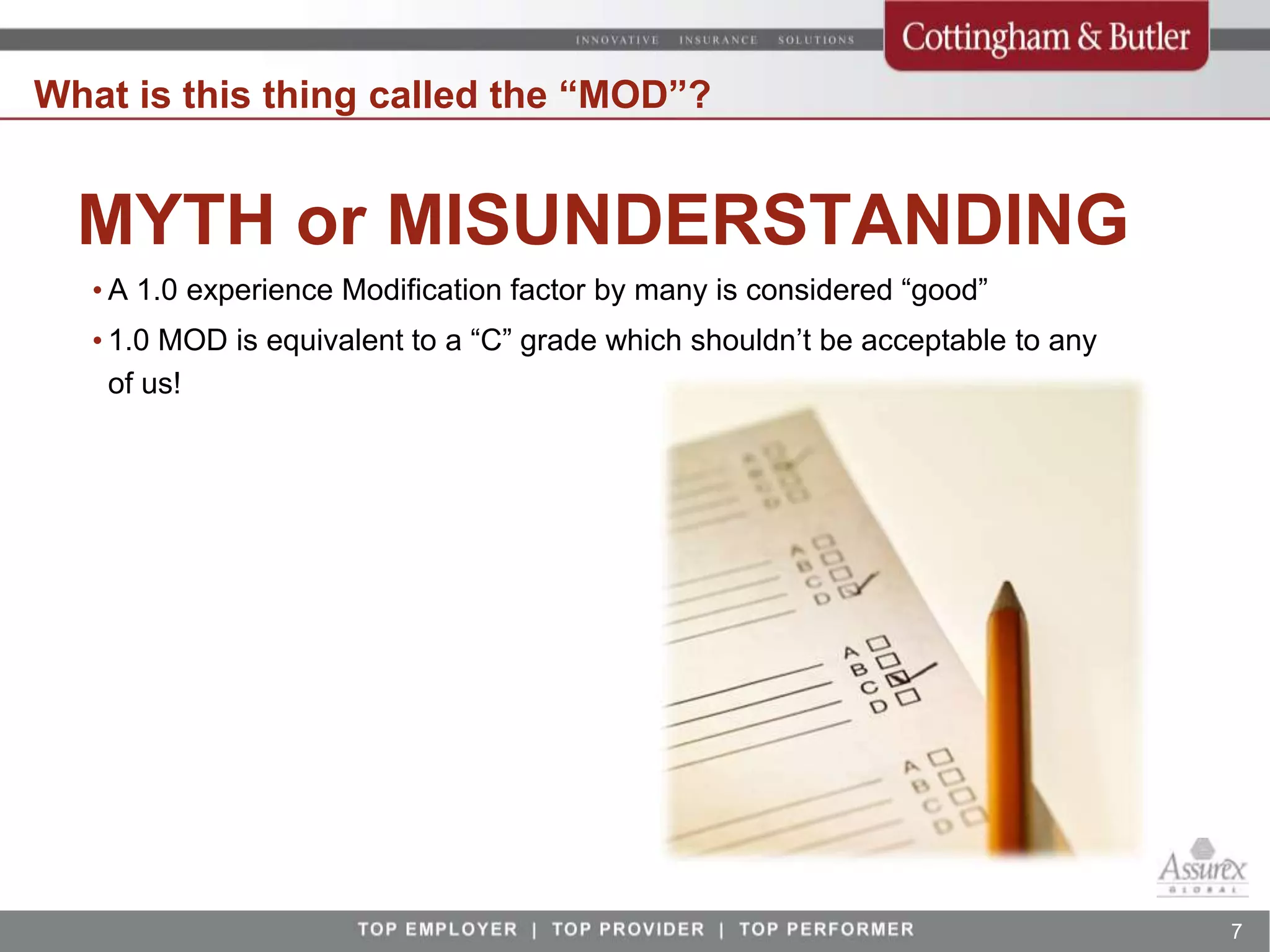What is this thing called the “MOD”?


  MYTH or MISUNDERSTANDING
   • A 1.0 experience Modification factor by many is considered “good”
   • 1.0 MOD is equivalent to a “C” grade which shouldn’t be acceptable to any
     of us!




                                                                                 7
 