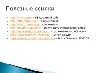    http://modx.com/ - официальный сайт
   http://rtfm.modx.com/ - документация
   http://modx.com/extras/ - дополнения
   http://forums.modx.com/ - форум (есть русскоязычная ветка)
   http://community.modx-cms.ru/ - русскоязычное сообщество
   https://twitter.com/#!/modxcms - Twitter аккаунт
   https://twitter.com/#!/mark_hamstra - Senior Developer @ MODX
 