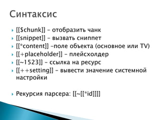    [[$chunk]] – отобразить чанк
   [[snippet]] – вызвать сниппет
   [[*content]] –поле объекта (основное или TV)
   [[+placeholder]] – плейсхолдер
   [[~1523]] – ссылка на ресурс
   [[++setting]] – вывести значение системной
    настройки

   Рекурсия парсера: [[~[[*id]]]]
 