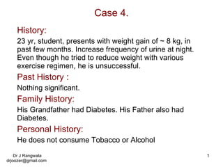 Case 4. History: 23 yr, student, presents with weight gain of ~ 8 kg, in past few months. Increase frequency of urine at night. Even though he tried to reduce weight with various exercise regimen, he is unsuccessful. Past History : Nothing significant. Family History: His Grandfather had Diabetes. His Father also had Diabetes. Personal History: He does not consume Tobacco or Alcohol 