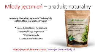 Młody jęczmień –produkt naturalny 
Jesteśmy dla Ciebie, by pomóc Ci cieszyć sięciałem, które jest piękne i Twoje! 
* Liporedukcjatkanki tłuszczowej 
* Detoksyfikacjaorganizmu 
* Poprawa urody 
* Kuracja antyrodnikowa 
Więcej o produkcie na stronie: www.jeczmien-mlody.pl  