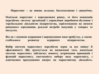 Маркетинг – це явище складне, багатопланове і динамічне.
Оскільки маркетинг є породженням ринку, то його концепція
передбачає систему організації і управління виробничо-збутовою і
торгівельною діяльністю підприємства, зорієнтованою на вимоги
ринкового середовища, реальні потреби покупців у товарах та
послугах.
Все це є основою одержання і нарощування маси прибутку, а також
стабільного розвитку аграрного підприємства.
Вибір системи маркетингу передбачає перш за все оцінку її
ефективності. Що ґрунтується на визначенні того, наскільки
система маркетингу забезпечує повноту дотримання принципів і
функцій маркетингу, своєчасність вибору виду маркетингу, з
одночасним врахуванням витрат на маркетингову діяльність.
 