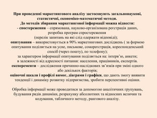 При проведенні маркетингового аналізу застосовують загальнонаукові,
статистичні, економіко-математичні методи.
До методів збирання маркетингової інформації можна віднести:
- спостереження – спрямована, науково-організована реєстрація даних,
розробка програм спростереження
(перелік запитань на які слід одержати відповіді);
опитування – використовується в 90% маркетингових досліджень ( за формою
опитування поділяється на усне, письмове, сомореєстрація, кореспонденський
спосіб (через пошту), по телефону);
за характером інформації опитування поділяється на: інтерв’ю, анкети;
в залежності від адресності питання: населення, працівників, експертів.
експеременти – дослідження причинно-наслідкових зв’язків при зміні одного
або декількох факторів;
оціночні щкали і профілі вимог, діаграми і графіки, що дають змогу виявити
тенденції і динаміку розвитку підприємства, зробити перспективні оцінки.
Обробка інформації може проводитися за допомогою аналітичних групувань,
будування рядів динаміки, розрахунку абсолютних та відносних величин та
кодування, табличного методу, рангового аналізу.
 