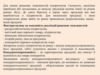 Для оцінки ринкових можливостей підприємства з’ясовують, наскільки
вироблена або запланована до випуску продукція матиме попит на різних
ринках збуту. До уваги береться в першу чергу продукція яка вже
виробляється в підприємстві. Для визначення продукції, з якою
підприємство може вийти на ринок проводиться ретроспективна оцінка
видів продукції.
Фактори впливу на можливість реалізації ринкових можливостей:
- ресурсозабезпечення підприємства;
- життєвий цикл окремого товару, підприємства;
- фінансове забезпечення підприємства;
- потреби ринку, ціна на продукцію;
- конкурентні переваги підприємства тощо.
Запорукою успіху підприємства на ринку є висока конкурентоспроможність
його продукції, тобто сукупність якісних і кількісних її властивостей.
Конкурентоспроможність – це характеристика продукції, яка показує її
відмінність від товару конкурентів.
Завданнями аналізу конкурентоспроможності виступають: - оцінка
конкурентоспроможності; - вивчення факторів, що впливають на зниження
конкурентоздатності продукції; - обгрунтування заходів по підвищенню
конкурентоспроможності продукції.
 