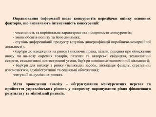 Опрацювання інформації щодо конкурентів передбачає оцінку основних
факторів, що визначають інтенсивність конкуренції:
- чисельність та порівняльна характеристика підприємств-конкурентів;
- зміни обсягів попиту та його динаміка;
- ступінь диференціації продукту (ступінь диверсифікації виробничо-комерційної
діяльності);
- бар'єри до входження на ринок (виключні права, пільги, рішення про обмеження
ввозу чи ви-возу окремих товарів, патенти та авторські свідоцтва, технологічні
секрети, ексклюзивні довгострокові угоди, бар'єри зовнішньо-економічної діяльності);
- бар'єри для виходу з ринку (неліквідні засоби, ліквідація філіалу, стратегічні
взаємозв'язки, адміністративні та соціальні обмеження);
-ситуації на суміжних ринках.
Мета проведення аналізу – обгрунтування конкурентних переваг та
прийняття управлінських рішень у напрямку нарощування рівня фінансового
результату та мінімізації ризиків.
 
