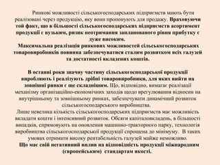 Ринкові можливості сільськогосподарських підприємств мають бути
реалізовані через продукцію, яку вони пропонують для продажу. Враховуючи
той факт, що в більшості сільськогосподарських підприємств асортимент
продукції є вузьким, ризик неотримання запланованого рівня прибутку є
дуже високим.
Максимальна реалізація ринкових можливостей сільськогосподарських
товаровиробників повинна забезпечуватися сталим розвитком всіх галузей
та достатності вкладених коштів.
В останні роки значну частину сільськогосподарської продукції
виробляють і реалізують дрібні товаровиробники, для яких вийти на
зовнішні ринки є ще складнішим. Що, відповідно, вимагає реалізації
механізму організаційно-економічних заходів щодо врегулювання відносин на
внутрішньому та зовнішньому ринках, забезпечувати динамічний розвиток
сільськогосподарського виробництва.
Лише невелика кількість сільськогосподарських підприємств має можливість
вкладати кошти і інтенсивний розвиток. Обсяги капіталовкладень, в більшості
випадків, спрямовують на оновлення машинно-тракторного парку, технологія
виробництва сільськогосподарської продукції спрощена до мінімуму. В таких
умовах отримати високу рентабельність галузей майже неможливо.
Що має свій негативний вплив на відповідність продукції міжнародним
(європейським) стандартам якості.
 