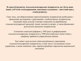 В стратегії розвитку сільськогосподарських підприємств, як і будь-яких
інших суб’єктів господарювання, важливою складовою є життєвий цикл,
етапи розвитку.
Саме тому, для обґрунтування стратегії розвитку підприємства необхідним є
проведення дослідження з урахуванням стадій розвитку підприємства,
тенденцій зміни доходів та витрат понесених на виробництво
сільськогосподарської продукції, інших доходів та витрат, а також фінансових
результатів діяльності підприємства.
З початком земельної реформи у 1992 році та реформування
сільськогосподарських підприємств у 1999 році відбулися значні зміни у
напрямку прийняття управлінських рішень.
Такі зміни є результатом зміни внутрішнього середовища
сільськогосподарських підприємств, в тому числі і під впливом стилю
управління, а також зовнішніх змін, євроінтеграційних перспектив національної
економіки.
 