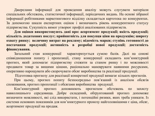 Джерелами інформації для проведення аналізу можуть слугувати матеріали
спеціальних обстежень, статистичної інформації, періодичних видань. На основі зібраної
інформації робітниками маркетингового відділку складається картотека по конкурентах.
За допомогою шкали експертних оцінок і визначають рівень конкурентного статусу
підприємства. Сукупність вимог утворює профілі аналізованих підприємств.
Для оцінки використовують дані про: асортимент продукції; якість продукції;
кількість додаткових послуг; прийнятність для покупця ціни на продукцію; широту
охвату ринку; величину витрат на рекламу; відомість марки; ступінь готовності до
постачання продукції; активність в розробці нової продукції; достатність
фінансування.
Загальний стан конкуренції характеризується сумою балів. Далі на сонові
співвідношення попиту і пропозиції, стану конкуренції складають кон’юнктурний
прогноз, який допомагає підприємству стежити за станом ринку і по можливості
продавати товар за вищими цінами, раціонально маневрувати наявними ресурсами,
оперативно нарощувати або скорочувати обсяг виробництва та реалізації продукції.
Підготовка прогнозу для реалізації конкретної продукції вимагає кількох прогнозів.
При цьому, прогноз попиту безпосередньо пов’язаний із аналізом обсягів
споживання, прогноз пропозиції з обсягами виробництва продукції.
Кон’юнктурний прогноз доповнюють прогнозом обстежень по захисту
навколишнього середовища. Добре складений, обґрунтований прогноз допоможе
визначити можливості, які слід використати, і потенційні ризики, яких треба уникати. Із
системи основних показників для кон’юнктурного пронозу найголовнішими є ціна, обсяг,
асортимент продукції на продаж.
 
