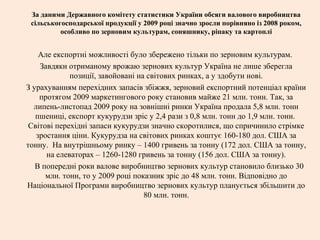 За даними Державного комітету статистики України обсяги валового виробництва
сільськогосподарської продукції у 2009 році значно зросли порівняно із 2008 роком,
особливо по зерновим культурам, соняшнику, ріпаку та картоплі
Але експортні можливості було збережено тільки по зерновим культурам.
Завдяки отриманому врожаю зернових культур Україна не лише зберегла
позиції, завойовані на світових ринках, а у здобути нові.
З урахуванням перехідних запасів збіжжя, зерновий експортний потенціал країни
протягом 2009 маркетингового року становив майже 21 млн. тонн. Так, за
липень-листопад 2009 року на зовнішні ринки Україна продала 5,8 млн. тонн
пшениці, експорт кукурудзи зріс у 2,4 рази з 0,8 млн. тонн до 1,9 млн. тонн.
Світові перехідні запаси кукурудзи значно скоротилися, що спричинило стрімке
зростання ціни. Кукурудза на світових ринках коштує 160-180 дол. США за
тонну. На внутрішньому ринку – 1400 гривень за тонну (172 дол. США за тонну,
на елеваторах – 1260-1280 гривень за тонну (156 дол. США за тонну).
В попередні роки валове виробництво зернових культур становило близько 30
млн. тонн, то у 2009 році показник зріс до 48 млн. тонн. Відповідно до
Національної Програми виробництво зернових культур планується збільшити до
80 млн. тонн.
 