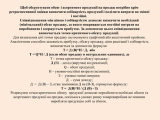 Щоб обґрунтувати обсяг і асортимент продукції на продаж потрібно крім
ретроспективної оцінки визначити собівартість продукції і поділити витрати на змінні
і постійні.
Співвідношення між ціною і собівартістю дозволяє визначити необхідний
(мінімальний) обсяг продажу, за якого покриваються постійні витрати на
виробництво і одержується прибуток. За допомогою цього співвідношення
визначається точка критичного обсягу продукції.
Для визначення цієї точки продажу застосовують графічний або аналітичний прийоми.
Аналітичним способом залежність прибутку, обсягу продажу, ціни реалізації і собівартість
визначається за допомогою формули:
Т = Д (В)*Н / Д, або
Т = Q*Н / Д (коли обсяг продажу в натуральних одиницях), де
Т – точка критичного обсягу продажу;
Д (В) – дохід (виручка) від реалізації;
Q – обсяг продукції;
Н – умовно-постійні витрати (незмінні);
З – умовно-змінні витрати;
Д – сума доходу;
Д = Д (В) – З, отже замінивши Д на (В-З), отримуємо формулу:
Т = Д(В)*Н / (Д (В) - З)
Розрахунок точки критичного обсягу продукції дозволяє передбачити необхідні обсяги та
асортимент продукції на продаж, оскільки в умовах ринку товаровиробник не повинен
виробляти продукцію собі за збиток.
 
