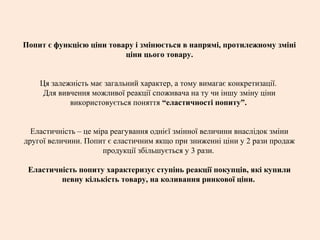 Попит є функцією ціни товару і змінюється в напрямі, протилежному зміні
ціни цього товару.
Ця залежність має загальний характер, а тому вимагає конкретизації.
Для вивчення можливої реакції споживача на ту чи іншу зміну ціни
використовується поняття “еластичності попиту”.
Еластичність – це міра реагування однієї змінної величини внаслідок зміни
другої величини. Попит є еластичним якщо при зниженні ціни у 2 рази продаж
продукції збільшується у 3 рази.
Еластичність попиту характеризує ступінь реакції покупців, які купили
певну кількість товару, на коливання ринкової ціни.
 