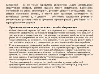 Глобалізція – це не тільки передумова специфічної моделі міжнародного
інвестування капіталів, скільки наслідок такого інвестування. Економічна
глобалізація як стійка закономірність розвитку світового господарства надає
світовій економічній системі, з одного доку, цілісності, завершеності та
внутрішньої єдності, а, з другого - обумовлює поглиблення розриву в
економічному розвитку країн та зростання нерівномірності у розміщенні та їх
території світових ресурсів.
• Причини проведення маркетингового аналізу підприємства.
- Оцінка діяльності окремих суб’єктів господарювання на сільських територіях надає
можливості обґрунтувати, що більшість товаровиробників починають свою діяльність у
зоні критичного ризику, коли відсутня можливість отримання прибутку через високий
рівень загальновиробничих та інших видів витрат; значно меншою є чисельна кількість
товаровиробників, що починають свою діяльність у зоні допустимого ризику, тобто у
зоні можливого покриття всіх понесених витрат та отримання мінімального прибутку.
- Сучасні умови розвитку економіки України вимагають ґрунтовної та комплексної оцінки
можливостей інтеграції країни до світового господарського простору. Стратегічною
метою України проголошено її інтеграцію до Європейського союзу. Перспективи такої
інтеграції значною мірою залежать від місця і ролі країни в глобальному економічному
просторі, які у свою чергу визначаються поточними конкурентними позиціями країни та,
що більш важливо, її здатністю забезпечувати умови для довгострокової
конкурентоспроможності національної економіки.
- Дослідженню сутності та напрямів інтеграції економіки в умовах глобалізації
присвячені роботи вітчизняних економістів та міжнародних експертів, у тому числі
міжнародних фахівців Всесвітнього Економічного Форуму.
 