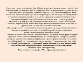 В жорстких умовах конкурентної боротьби якість продукції виступає одним з пріоритетних
факторів конкурентоспроможності підприємства. Поряд з раціональним господарюванням,
орієнтованим на вдосконалення виробничого процесу і досягнення ефективного рівня
собівартості виробленої продукції, цільовим орієнтиром діяльності будь-якого виробництва
мусить бути висока якість готового продукту. Проаналізувавши існуючий стан ринку
сільськогосподарської продукції, можна помітити, що саме ті підприємства, які
скоординували роботу на достатність ресурсного потенціалу з метою забезпечення
широкого асортименту та високої якості продукції нині займають стійке положення на
ринку навіть в умовах такої жорсткої конкуренції.
В умовах ринкової економіки та посилених інтеграційних процесах перед виробниками
сільськогосподарської продукції постає проблема забезпечення гідного рівня
конкурентоспроможності власної продукції.
Займаючи всі сегменти від високих до нижніх цінових діапазонів, демонструвати щорічне
зростання обсягів виробництва та реалізації, що підсилює рівень конкуренції, яку все
складніше витримувати невеликим виробникам, сприяти зростанню іміджу, як на ринку
готової продукції, так і сировини, що є запорукою успіху в умовах світової інтеграції.
Аналіз якісних характеристик продукції можна провести на основі порівняльної
оцінки з іншими товаровиробниками, стандартами якості (вітчизняними,
європейськими, міжнародними).
Враховуючи концентрацію ГМО в продуктах харчування.
 