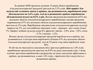 За даними ООН протягом останніх 15 років обсяги виробництва
сільськогосподарської продукції зростали на 2,2% в рік. Цей приріст був
досягнутий головним чином в країнах, що розвиваються, виробництво яких
збільшувалося на 3,4% в рік, тоді як в розвинених країнах виробництво
збільшувалося всього на 0,2% в рік. Валова продукція рослинництва (63% від
загальних обсягів сільськогосподарського виробництва) і валова продукція
тваринництва (37% від загальних обсягів сільськогосподарського виробництва)
зростала на 2% в рік. Виробництво продовольчих сільськогосподарських культур
виросло на 2%, але для найбільш важливих з них - зернових - ріст склав тільки
1%. Приріст олійних культур склав 4%, фруктів і овочів - 3,8%, яєць - 3,8%, м'яса
- 2,7% і молока - 1,2%.
Велика частка сільськогосподарської продукції виробляється в країнах, що
розвиваються. Сьогодні вони виробляють близько 67% від загальних обсягів
сільськогосподарської продукції, тоді як 25 років тому вони виробляли лише
50%.
В той час як чисельність населення світу зростала приблизно на 1,4% в рік,
виробництво продовольства зростало на 0,9% на душу населення в рік. І знову
основне зростання виробництва в розрахунку на душу населення зафіксовано в
країнах, що розвиваються, а саме 1,8% в рік, і практично його відсутність в
розвинених країнах.
 