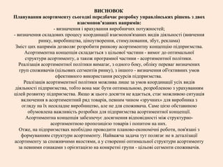 ВИСНОВОК
Планування асортименту сьогодні передбачає розробку управлінських рішень з двох
взаємопов’язаних напрямів:
- визначення і врахування виробничих потужностей;
- визначення складових процесу координації взаємопов'язаних видів діяльності (вивчення
ринку, виробництва, ціноутворення, стимулювання, збут, реклама)
Зміст цих напрямів дозволяє розробити ринкову асортиментну концепцію підприємства.
Асортиментна концепція складається з цільової частини - вимог до оптимальної
структури асортименту, а також програмної частини - асортиментної політики.
Реалізація асортиментної політики вимагає, з одного боку, обліку переваг визначених
груп споживачів (цільових сегментів ринку), з іншого - визначення об'єктивних умов
ефективного використання ресурсів підприємства.
Реалізація асортиментної політики можлива лише за умов координації усіх видів
діяльності підприємства, тобто вона має бути оптимальною, розробленою з урахуванням
цілей розвитку підприємства. Якщо ж цього досягти не вдається, стає можливою ситуація
включення в асортиментний ряд товарів, певним чином «зручних» для виробника з
огляду на їх нескладне виробництво, але не для споживача. Саме цією обставиною
обумовлена важливість розробки для підприємства асортиментної концепції.
Асортиментна концепція забезпечує досягнення відповідності між структурно-
асортиментною пропозицією товарів і попитом на них.
Отже, на підприємствах необхідно проводити планово-економічні роботи, пов'язані з
формуванням структури асортименту. Найважча задача тут полягає не в деталізації
асортименту за споживчими якостями, а у створенні оптимальної структури асортименту
за певними ознаками з орієнтацією на конкретні групи - цільові сегменти споживачів.
 