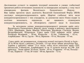 Дослідженню сутності та напрямів інтеграції економіки в умовах глобалізації
присвячені роботи вітчизняних економістів та міжнародних експертів, у тому числі
міжнародних фахівців Всесвітнього Економічного Форуму.
Вже майже протягом трьох десятиліть Всесвітній Економічний Форму (ВЕФ)
досліджує конкурентоспроможність країн. Щорічні глобальні звіти щодо
конкурентоспроможності є тим стандартом, за допомогою якого бізнес-лідери та
політики визначають перешкоди, які заважають підвищувати
конкурентоспроможність, та обговорюють стратегії щодо їх подолання.
За методикою оцінки конкурентоспроможності економік країн світу
Всесвітнього Економічного Форуму групу лідерів в рейтингу представляють
США, Швейцарія, Данія, Швеція, Німеччина, Фінляндія, Сінгапур, Японія,
Великобританія, Нідерланди. Серед країн СНД найвище місце займає
Російська Федерація – 58-ме, Казахстан – 61-ше, Узбекистан – 62-ге,
Азербайджан – 66-те, Грузія – 90-те, Вірменія – 93-те, Молдова – 97-ме.
Серед країн, які розвиваються, лідируючи позиції посідають Китай та Індія –
34 та 48-ме місце у рейтингу. Останнє, 131-ше місце займає республіка Чад.
Україна у рейтингу займає 73-тє місце, тобто після азіатських країн СНД
(Казахстан, Узбекистан, Азербайджан) та на 15 пунктів відстає від РФ. Для
прикладу, Литва займає 38 місце, Латвія – 45-те, Угорщина – 47-ме, Польща –
51-ше, Хорватія – 57-ме, В’єтнам – 68-ме, Бразилія – 72-ге.
 
