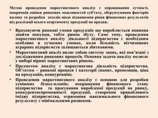 Метою проведення маркетингового аналізу є опрацювання сутності,
напрямків оцінки ринкових можливостей суб'єкту, обґрунтування факторів
впливу та розробка заходів щодо підвищення рівня фінансових результатів
від реалізації всього асортименту продукції на продаж.
• Враховуючи ринкові умови продукція що виробляється повинна
знайти покупця, тобто ринок збуту. Саме тому, проведення
маркетингового аналізу діяльності підприємства є необхідним
особливо в сучасних умовах, коли більшість вітчизняних
аграрних підприємств залишаються збитковими.
• Маркетинговий аналіз являє собою систему знань, які пов’язані з
дослідженням ринкових процесів. Основна задача аналізу полягає
у виборі вірних маркетингових рішень.
• Предметом аналізу є маркетингова діяльність підприємства.
Об’єктом – ринкові процеси і категорії (попит, пропозиція, ціна
на продукцію, конкуренція).
• Проведення маркетингового аналізу є основою для розробки
успішних бізнес-планів; покращення фінансового стану
підприємства та просування виробленої продукції на ринку,
конкурентоспроможності продукції, створення привабливого
іміджу підприємства, отримання максимального фінансового
результату з мінімальними ризиками.
 