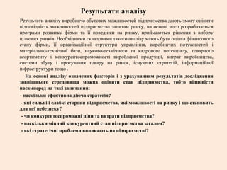 Результати аналізу
Результати аналізу виробничо-збутових можливостей підприємства дають змогу оцінити
відповідність можливостей підприємства запитам ринку, на основі чого розробляються
програми розвитку фірми та її поведінки на ринку, приймаються рішення з вибору
цільових ринків. Необхідними складовими такого аналізу мають бути оцінка фінансового
стану фірми, її організаційної структури управління, виробничих потужностей і
матеріально-технічної бази, науково-технічного та кадрового потенціалу, товарного
асортименту і конкурентоспроможності виробленої продукції, витрат виробництва,
системи збуту і просування товару на ринок, існуючих стратегій, інформаційної
інфраструктури тощо .
На основі аналізу означених факторів і з урахуванням результатів дослідження
зовнішнього середовища можна оцінити стан підприємства, тобто відповісти
насамперед на такі запитання:
- наскільки ефективна діюча стратегія?
- які сильні і слабкі сторони підприємства, які можливості на ринку і що становить
для неї небезпеку?
- чи конкурентоспроможні ціни та витрати підприємства?
- наскільки міцний конкурентний стан підприємства загалом?
- які стратегічні проблеми виникають на підприємстві?
 