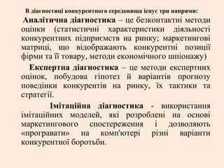 В діагностиці конкурентного середовища існує три напрями:
Аналітична діагностика – це безконтактні методи
оцінки (статистичні характеристики діяльності
конкурентних підприємств на ринку; маркетингові
матриці, що відображають конкурентні позиції
фірми та її товару, методи економічного шпіонажу)
Експертна діагностика – це методи експертних
оцінок, побудова гіпотез й варіантів прогнозу
поведінки конкурентів на ринку, їх тактики та
стратегії.
Імітаційна діагностика - використання
імітаційних моделей, які розроблені на основі
маркетингового спостереження і дозволяють
«програвати» на комп'ютері різні варіанти
конкурентної боротьби.
 