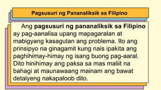 Ang pagsusuri ng pananaliksik sa Filipino
ay pag-aanalisa upang mapagaralan at
mabigyang kasagutan ang problema. Ito ang
prinsipyo na ginagamit kung nais ipakita ang
paghihimay-himay ng isang buong pag-aaral.
Dito hinihimay ang paksa sa mas maliit na
bahagi at maunawaang mainam ang bawat
detalyeng nakapaloob dito.
Pagsusuri ng Pananaliksik sa Filipino
 