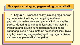 1. Layunin - Isinasaad sa layunin ang mga dahilan
ng pananaliksik o kung ano ang ibig matamo
pagkatapos maisagawa ang pananaliksik sa napiling
paksa. Maaaring panlahat at tiyak ang mga layunin.
Panlahat ang layunin kung nagpapahayag ito ng
kabuoang layon o nais matamo sa pananaliksik. Tiyak
ang layunin kung nagpapahayag ito ng mga partikular
na pakay sa pananaliksik sa paksa.
May apat na bahagi ng pagsusuri ng pananaliksik:
 