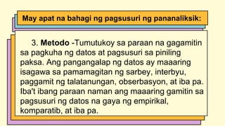 3. Metodo -Tumutukoy sa paraan na gagamitin
sa pagkuha ng datos at pagsusuri sa piniling
paksa. Ang pangangalap ng datos ay maaaring
isagawa sa pamamagitan ng sarbey, interbyu,
paggamit ng talatanungan, obserbasyon, at iba pa.
Iba't ibang paraan naman ang maaaring gamitin sa
pagsusuri ng datos na gaya ng empirikal,
komparatib, at iba pa.
May apat na bahagi ng pagsusuri ng pananaliksik:
 
