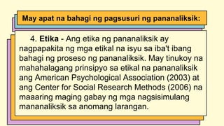 4. Etika - Ang etika ng pananaliksik ay
nagpapakita ng mga etikal na isyu sa iba't ibang
bahagi ng proseso ng pananaliksik. May tinukoy na
mahahalagang prinsipyo sa etikal na pananaliksik
ang American Psychological Association (2003) at
ang Center for Social Research Methods (2006) na
maaaring maging gabay ng mga nagsisimulang
mananaliksik sa anomang larangan.
May apat na bahagi ng pagsusuri ng pananaliksik:
 