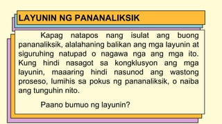 Kapag natapos nang isulat ang buong
pananaliksik, alalahaning balikan ang mga layunin at
siguruhing natupad o nagawa nga ang mga ito.
Kung hindi nasagot sa kongklusyon ang mga
layunin, maaaring hindi nasunod ang wastong
proseso, lumihis sa pokus ng pananaliksik, o naiba
ang tunguhin nito.
Paano bumuo ng layunin?
LAYUNIN NG PANANALIKSIK
 