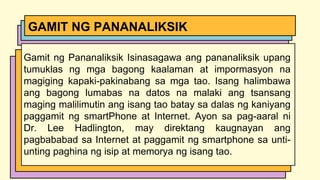 Gamit ng Pananaliksik Isinasagawa ang pananaliksik upang
tumuklas ng mga bagong kaalaman at impormasyon na
magiging kapaki-pakinabang sa mga tao. Isang halimbawa
ang bagong lumabas na datos na malaki ang tsansang
maging malilimutin ang isang tao batay sa dalas ng kaniyang
paggamit ng smartPhone at Internet. Ayon sa pag-aaral ni
Dr. Lee Hadlington, may direktang kaugnayan ang
pagbababad sa Internet at paggamit ng smartphone sa unti-
unting paghina ng isip at memorya ng isang tao.
GAMIT NG PANANALIKSIK
 