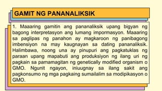 1. Maaaring gamitin ang pananaliksik upang bigyan ng
bagong interpretasyon ang lumang impormasyon. Maaaring
sa paglipas ng panahon ay magkaroon ng panibagong
imbensiyon na may kaugnayan sa dating pananaliksik.
Halimbawa, noong una ay pinupuri ang pagkatuklas ng
paraan upang mapabuti ang produksiyon ng ilang uri ng
pagkain sa pamamagitan ng genetically modified organism o
GMO. Ngunit ngayon, iniuugnay sa ilang sakit ang
pagkonsumo ng mga pagkaing sumailalim sa modipikasyon o
GMO.
GAMIT NG PANANALIKSIK
 