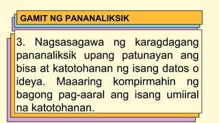 3. Nagsasagawa ng karagdagang
pananaliksik upang patunayan ang
bisa at katotohanan ng isang datos o
ideya. Maaaring kompirmahin ng
bagong pag-aaral ang isang umiiral
na katotohanan.
GAMIT NG PANANALIKSIK
 
