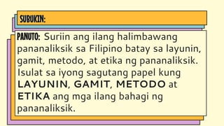 SUBUKIN:
PANUTO: Suriin ang ilang halimbawang
pananaliksik sa Filipino batay sa layunin,
gamit, metodo, at etika ng pananaliksik.
Isulat sa iyong sagutang papel kung
LAYUNIN, GAMIT, METODO at
ETIKA ang mga ilang bahagi ng
pananaliksik.
 