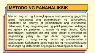Ilalahad ang uri ng kasangkapan o instrumentong gagamitin
upang maisagawa ang pamamaraan ng pananaliksik.
Nakabatay sa disenyo at pamamaraan ang instrumento.
Halimbawa, kung magsasagawa ng pakikipanayam, kailangan
ang gabay sa panayam o talaan ng mga tanong. Kung
obserbasyon, kailangan din ang isang talaan o checklist na
magsisilbing gabay sa mga dapat bigyang-pansin sa
obserbasyon, o kung sarbey naman ay questionnaire o
talatanungan. Kailangang Iaging nasa isip ng mananaliksik kung
masasagot ng instrumento ang mga suliranin ng pananaliksik.
METODO NG PANANALIKSIK
 
