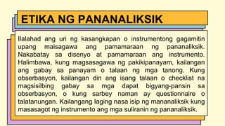 Ilalahad ang uri ng kasangkapan o instrumentong gagamitin
upang maisagawa ang pamamaraan ng pananaliksik.
Nakabatay sa disenyo at pamamaraan ang instrumento.
Halimbawa, kung magsasagawa ng pakikipanayam, kailangan
ang gabay sa panayam o talaan ng mga tanong. Kung
obserbasyon, kailangan din ang isang talaan o checklist na
magsisilbing gabay sa mga dapat bigyang-pansin sa
obserbasyon, o kung sarbey naman ay questionnaire o
talatanungan. Kailangang Iaging nasa isip ng mananaliksik kung
masasagot ng instrumento ang mga suliranin ng pananaliksik.
ETIKA NG PANANALIKSIK
 