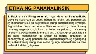 1. Pagkilala sa Pinagmulan ng mga Ideya sa Pananaliksik.
Gaya ng nabanggit sa unang bahagi ng aralin, ang pananaliksik
ay maihahalintulad sa paglahok sa isang pampublikong diyalogo.
Ibig sabihin, bukod sa mananaliksik ay maaaring marami nang
naunang nag-isip tungkol sa partikular na paksang nais mong
unawain at pagyamanin. Mahalaga ang pagbanggit at pagkilala sa
iba pang mananaliksik at iskolar na naging tuntungan at
pundasyon ng iyong pananaliksik. Sa pamamagitan ng diyalogong
ito, nakalilikha ng isang komunidad ng mga mananaliksik na may
malasakit at iisang layunin.
ETIKA NG PANANALIKSIK
 