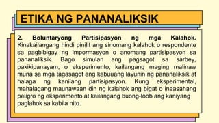 2. Boluntaryong Partisipasyon ng mga Kalahok.
Kinakailangang hindi pinilit ang sinomang kalahok o respondente
sa pagbibigay ng impormasyon o anomang partisipasyon sa
pananaliksik. Bago simulan ang pagsagot sa sarbey,
pakikipanayam, o eksperimento, kailangang maging malinaw
muna sa mga tagasagot ang kabuuang layunin ng pananaliksik at
halaga ng kanilang partisipasyon. Kung eksperimental,
mahalagang maunawaan din ng kalahok ang bigat o inaasahang
peligro ng eksperimento at kailangang buong-loob ang kaniyang
paglahok sa kabila nito.
ETIKA NG PANANALIKSIK
 