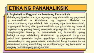 4. Pagbabalik at Paggamit sa Resulta ng Pananaliksik.
Mahalagang ipaalam sa mga tagasagot ang sistematikong pagsusuri
ng mananaliksik sa kinalabasan ng pagaaral. Madalas na
nararamdaman ng mga kalahok, lalo na yaong mga nasa komunidad,
na ginagamit lamang sila ng mananaliksik upang kumuha ng datos at
pagkatapos ay parang bulang nawawala ang mga ito. Ito ay dahil sa
mangilan-ngilan lamang na mananaliksik ang bumabalik upang
ibahagi sa mga kalahokang kinalabasan ng pag-aaral. Kung may
awtput tulad ng modelo, pagbuo ng polisiya, o iba pang mahahalagang
rekomendasyon ang pananaliksik, makabubuti kung ipaalam ito sa
kinauukulan upang makatulong sa kapakinabangan ng komunidad o
kaugnay na institusyong pinag-aaralan.
ETIKA NG PANANALIKSIK
 