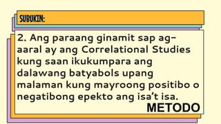 SUBUKIN:
2. Ang paraang ginamit sap ag-
aaral ay ang Correlational Studies
kung saan ikukumpara ang
dalawang batyabols upang
malaman kung mayroong positibo o
negatibong epekto ang isa’t isa.
METODO
 