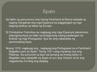 Sa ilalim ng pamumuno nina haring Ferdinand at Reyna Isabella ay
naging mangahas ang mga Espanyol sa paggalugad ng mga
bagong teritiryo sa labas ng Europe.
Si Christopher Columbos ay naglayag ang mga Espanyol pakanluran
patungong Asya sa halip ng kinagisnang rutang pasilangan na
tinahak ng mga Portuguese. Sya din ang nakatuklas ng
paniniwalang Asya.
Noong 1519, naglayag ang , naglayag ang Portuguese na si Ferdinand
Magellan para sa Spain. Taong 1521 nang marating niya ang
Pilipinas. Sa sumunod na taon isa lamang sa limang barko ni
Magellan ang nakabalik ng Spain at yun ang Victoria. At ito ang
nagpatunay na bilog ang daigdig.
 