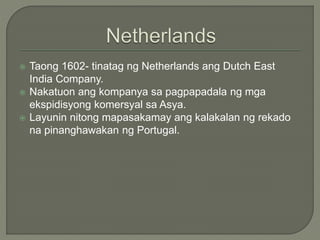  Taong 1602- tinatag ng Netherlands ang Dutch East
India Company.
 Nakatuon ang kompanya sa pagpapadala ng mga
ekspidisyong komersyal sa Asya.
 Layunin nitong mapasakamay ang kalakalan ng rekado
na pinanghawakan ng Portugal.
 