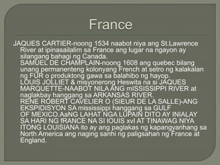 JAQUES CARTIER-noong 1534 naabot niya ang St.Lawrence
River at ipinasailalim sa France ang lugar na ngayon ay
silangang bahagi ng Canada.
SAMUEL DE CHAMPLAIN-noong 1608 ang quebec bilang
unang permanenteng kolonyang French at setro ng kalakalan
ng FUR o produktong gawa sa balahibo ng hayop.
LOUIS JOLLIET & misyonerong Heswita na si JAQUES
MARQUETTE-NAABOT NILA ANG mISSISSIPPI RIVER at
naglakbay hanggang sa ARKANSAS RIVER.
RENE ROBERT CAVELIER O (SIEUR DE LA SALLE)-ANG
EKSPIDISYON SA mississippi hanggang sa GULF
OF MEXICO.AaNG LAHAT NGA LUPAIN DITO AY INIALAY
SA HARI NG fRANCE NA SI lOUIS xvI AT TINAWAG NIYA
ITONG LOUISIANA ito ay ang paglakas ng kapangyarihang sa
North America ang naging sanhi ng paligsahan ng France at
England.
 