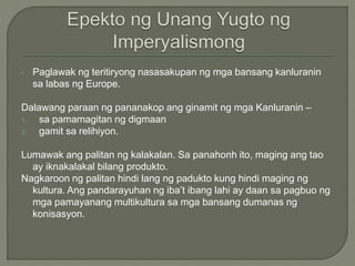 • Paglawak ng teritiryong nasasakupan ng mga bansang kanluranin
sa labas ng Europe.
Dalawang paraan ng pananakop ang ginamit ng mga Kanluranin –
1. sa pamamagitan ng digmaan
2. gamit sa relihiyon.
Lumawak ang palitan ng kalakalan. Sa panahonh ito, maging ang tao
ay iknakalakal bilang produkto.
Nagkaroon ng palitan hindi lang ng padukto kung hindi maging ng
kultura. Ang pandarayuhan ng iba’t ibang lahi ay daan sa pagbuo ng
mga pamayanang multikultura sa mga bansang dumanas ng
konisasyon.
 