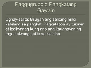 Ugnay-salita: Bilugan ang salitang hindi
kabilang sa pangkat. Pagkatapos ay tukuyin
at ipaliwanag kung ano ang kaugnayan ng
mga naiwang salita sa isa’t isa.
 