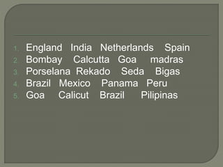 1. England India Netherlands Spain
2. Bombay Calcutta Goa madras
3. Porselana Rekado Seda Bigas
4. Brazil Mexico Panama Peru
5. Goa Calicut Brazil Pilipinas
 